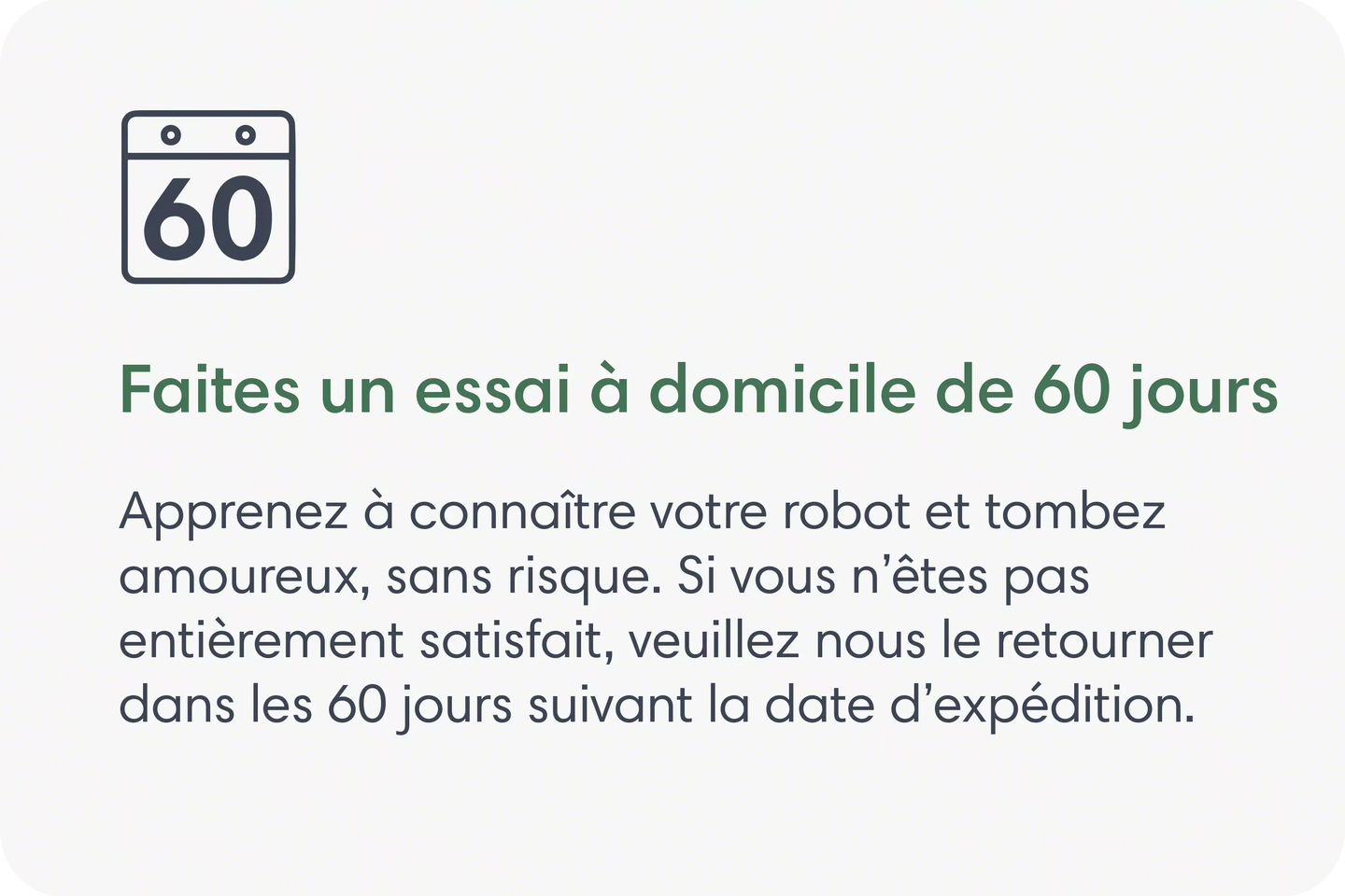 Faites un essai &agrave; domicile de 60&nbsp;jours. Apprenez &agrave; conna&icirc;tre votre robot et tombez amoureux, sans risque. Si vous n&rsquo;&ecirc;tes pas enti&egrave;rement satisfait, veuillez nous le retourner dans les 60&nbsp;jours suivant la date d&rsquo;exp&eacute;dition.