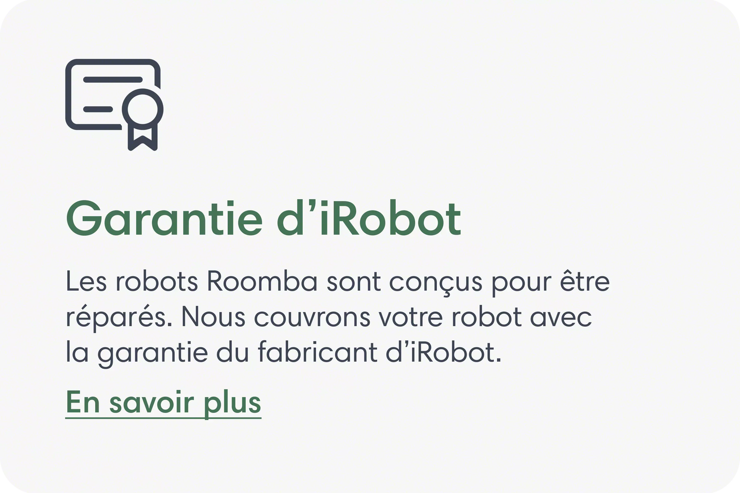 Garantie iRobot Les robots Roomba sont con&ccedil;us pour la r&eacute;paration. Nous couvrons votre robot avec la garantie du fabricant iRobot. En savoir plus.